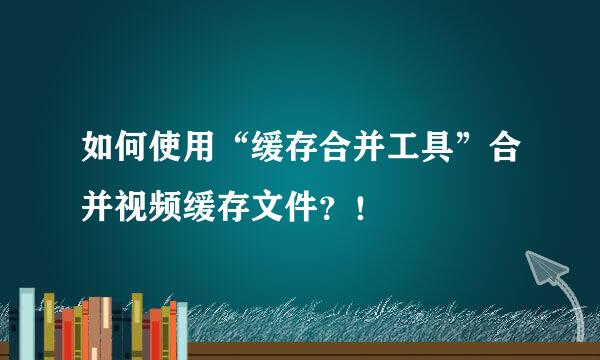 如何使用“缓存合并工具”合并视频缓存文件？！