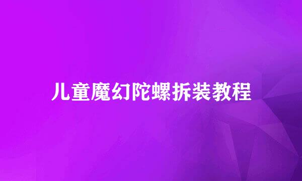 儿童魔幻陀螺拆装教程