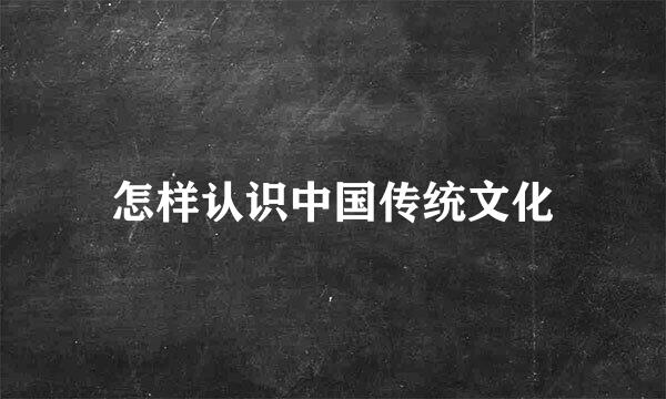 怎样认识中国传统文化