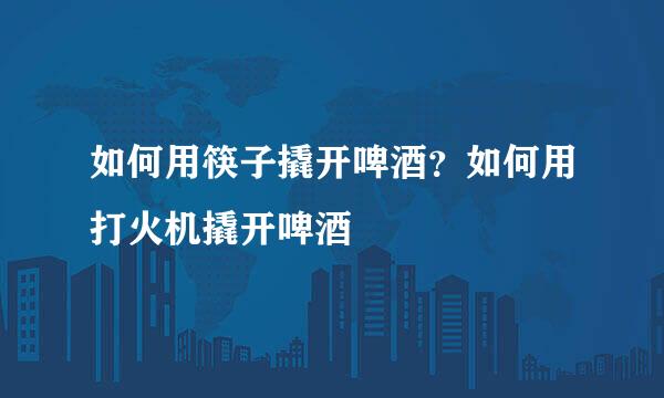 如何用筷子撬开啤酒?如何用打火机撬开啤酒