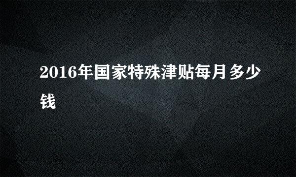 2016年国家特殊津贴每月多少钱