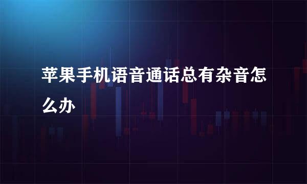 苹果手机语音通话总有杂音怎么办