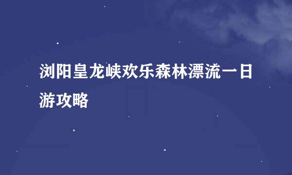 浏阳皇龙峡欢乐森林漂流一日游攻略