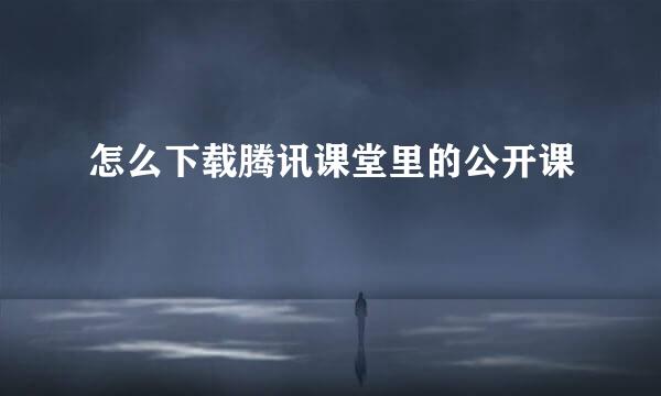 怎么下载腾讯课堂里的公开课