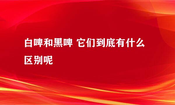 白啤和黑啤 它们到底有什么区别呢