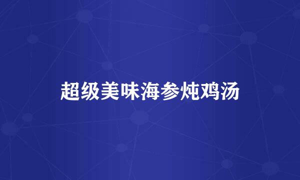 超级美味海参炖鸡汤