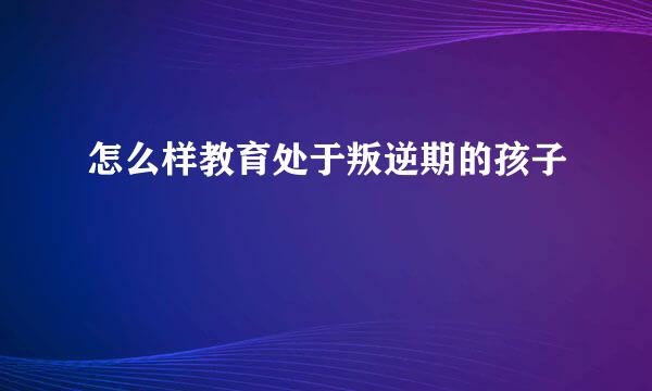 怎么样教育处于叛逆期的孩子