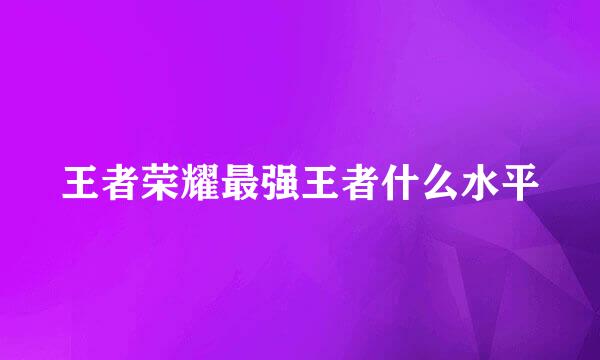 王者荣耀最强王者什么水平