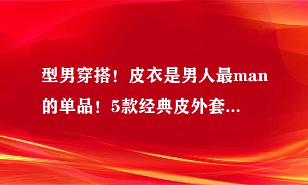 型男穿搭！皮衣是男人最man的单品！5款经典皮外套类型介绍