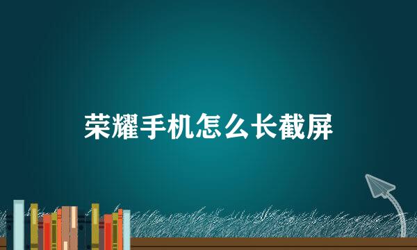 荣耀手机怎么长截屏