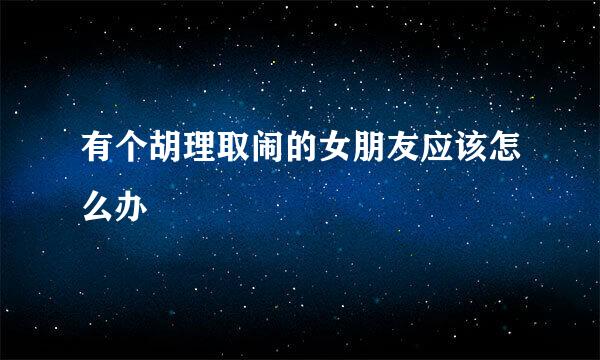 有个胡理取闹的女朋友应该怎么办