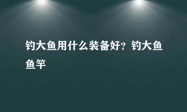 钓大鱼用什么装备好？钓大鱼鱼竿