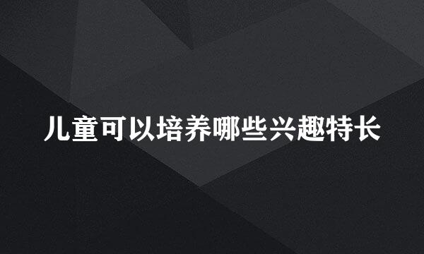 儿童可以培养哪些兴趣特长