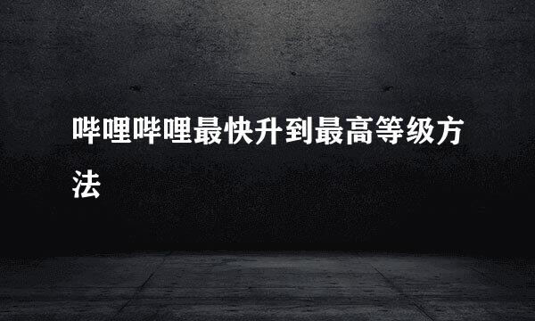 哔哩哔哩最快升到最高等级方法