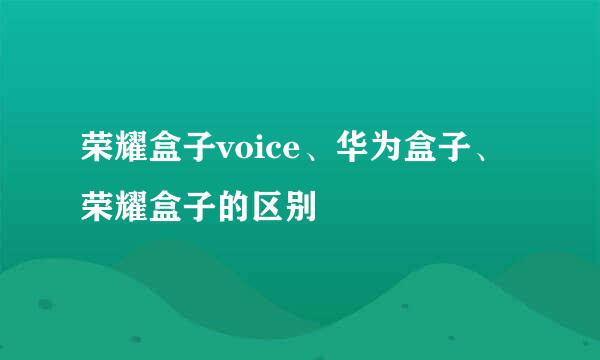荣耀盒子voice、华为盒子、荣耀盒子的区别