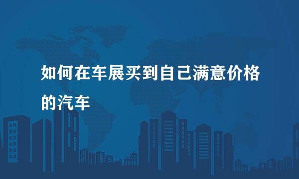 如何在车展买到自己满意价格的汽车