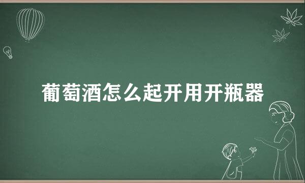 葡萄酒怎么起开用开瓶器