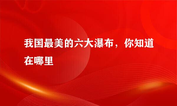我国最美的六大瀑布，你知道在哪里