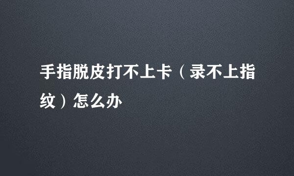 手指脱皮打不上卡（录不上指纹）怎么办
