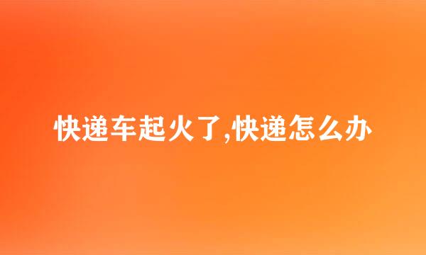 快递车起火了,快递怎么办