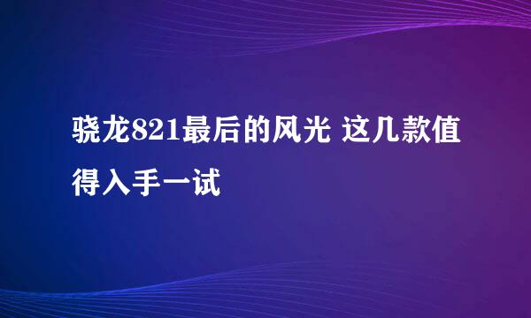 骁龙821最后的风光 这几款值得入手一试