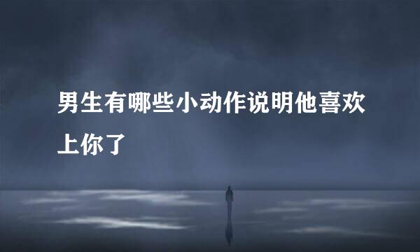 男生有哪些小动作说明他喜欢上你了