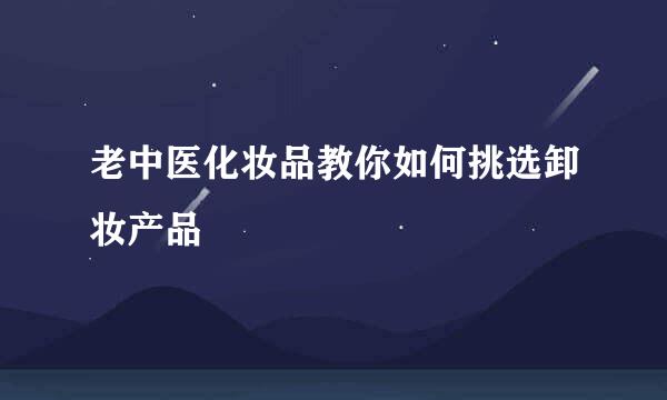 老中医化妆品教你如何挑选卸妆产品
