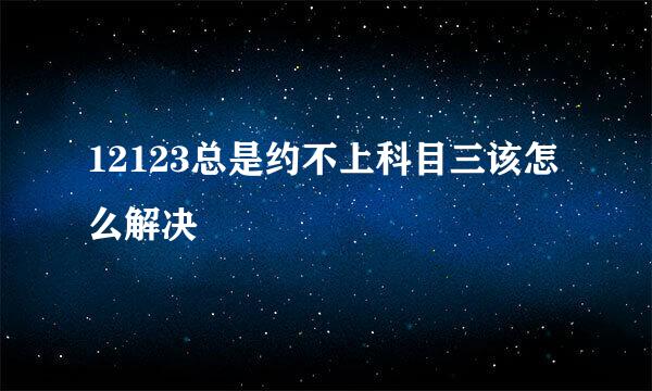 12123总是约不上科目三该怎么解决
