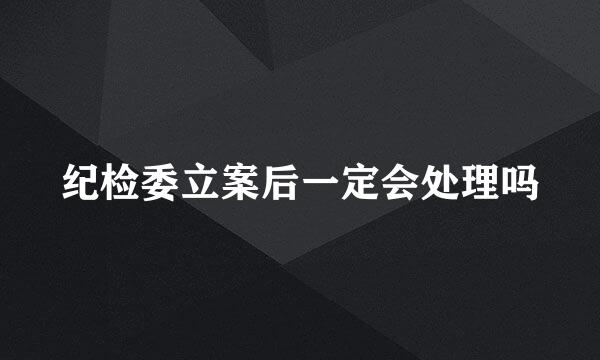 纪检委立案后一定会处理吗