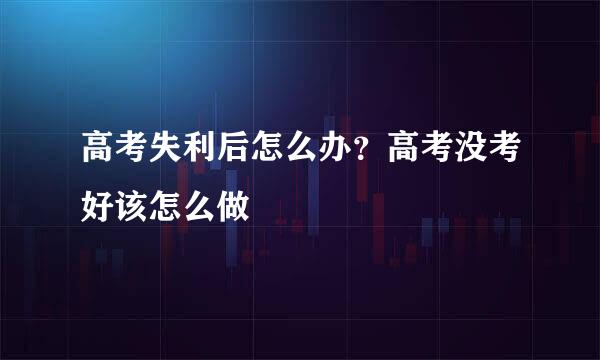 高考失利后怎么办？高考没考好该怎么做
