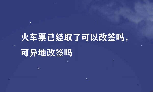 火车票已经取了可以改签吗，可异地改签吗