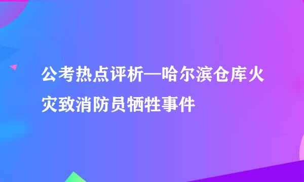 公考热点评析—哈尔滨仓库火灾致消防员牺牲事件