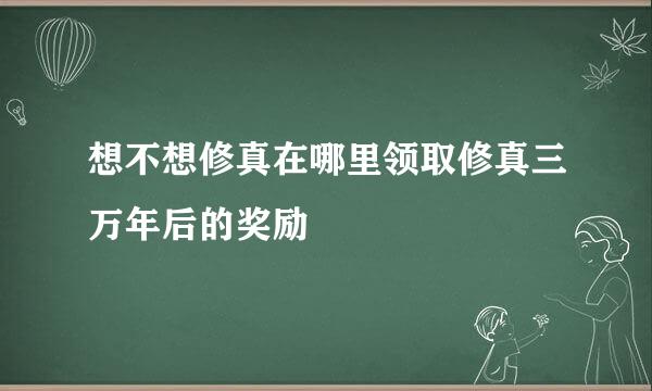 想不想修真在哪里领取修真三万年后的奖励