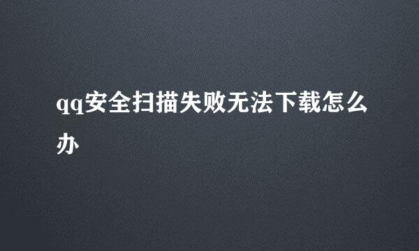 qq安全扫描失败无法下载怎么办