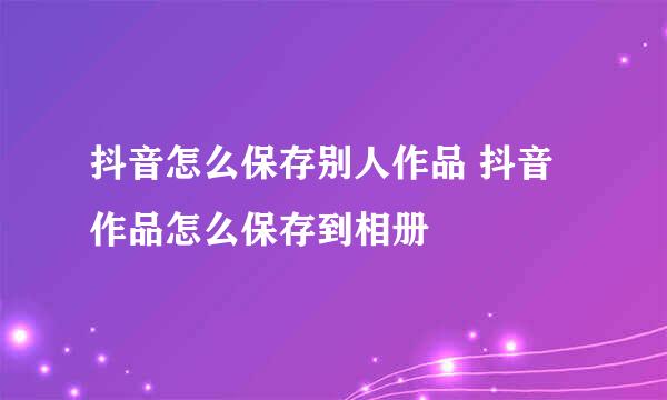 抖音怎么保存别人作品 抖音作品怎么保存到相册