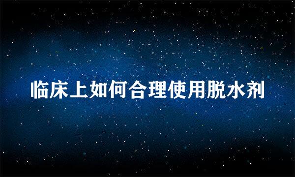 临床上如何合理使用脱水剂