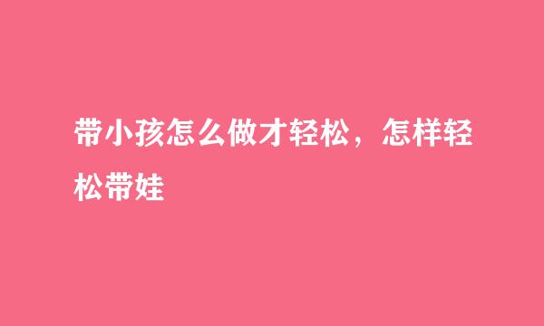 带小孩怎么做才轻松，怎样轻松带娃