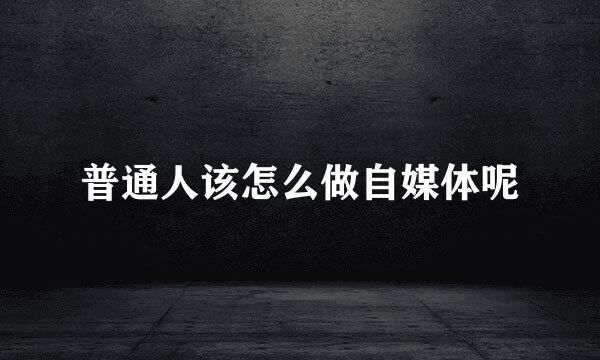 普通人该怎么做自媒体呢