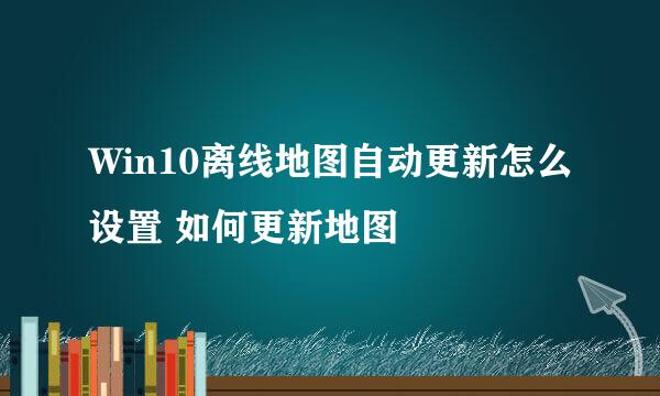 Win10离线地图自动更新怎么设置 如何更新地图