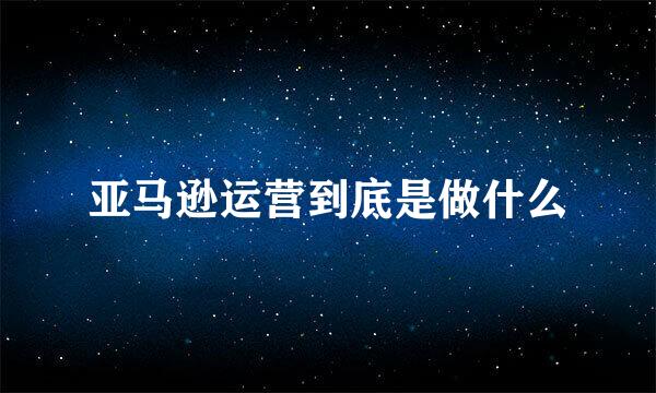 亚马逊运营到底是做什么