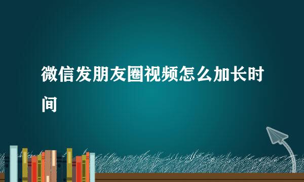微信发朋友圈视频怎么加长时间