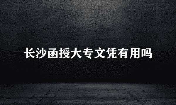 长沙函授大专文凭有用吗