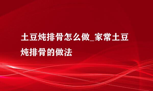 土豆炖排骨怎么做_家常土豆炖排骨的做法