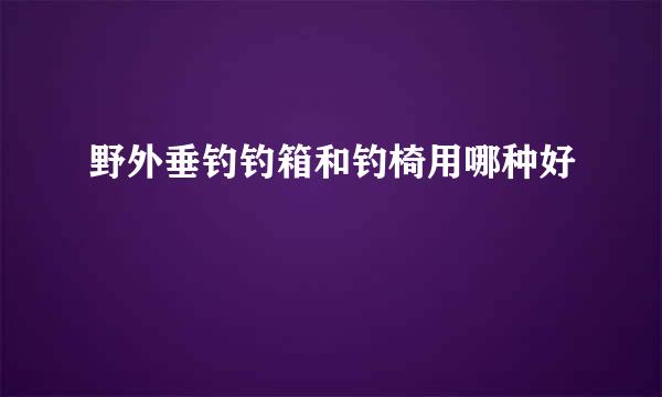 野外垂钓钓箱和钓椅用哪种好