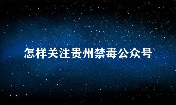 怎样关注贵州禁毒公众号