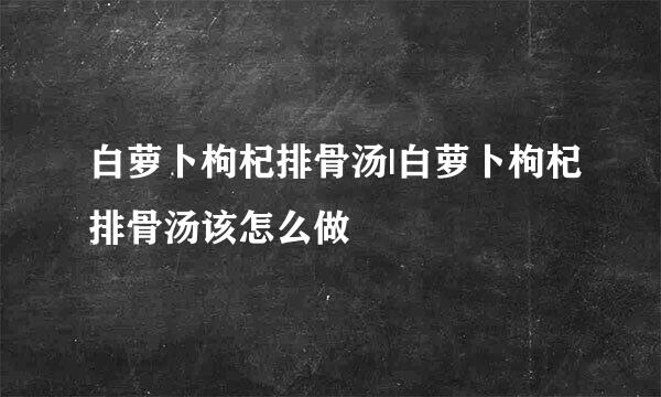 白萝卜枸杞排骨汤|白萝卜枸杞排骨汤该怎么做