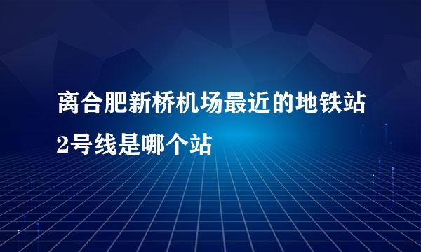 离合肥新桥机场最近的地铁站2号线是哪个站