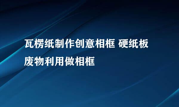 瓦楞纸制作创意相框 硬纸板废物利用做相框