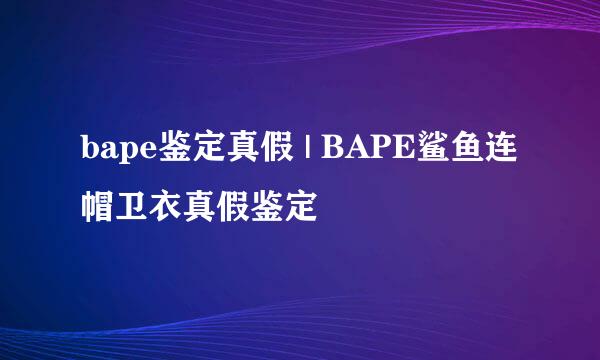 bape鉴定真假 | BAPE鲨鱼连帽卫衣真假鉴定