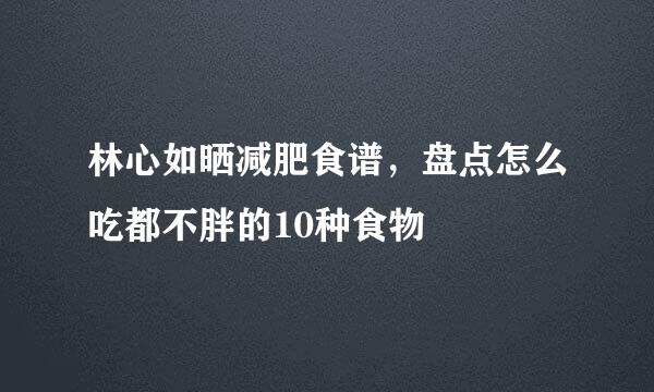 林心如晒减肥食谱,盘点怎么吃都不胖的10种食物